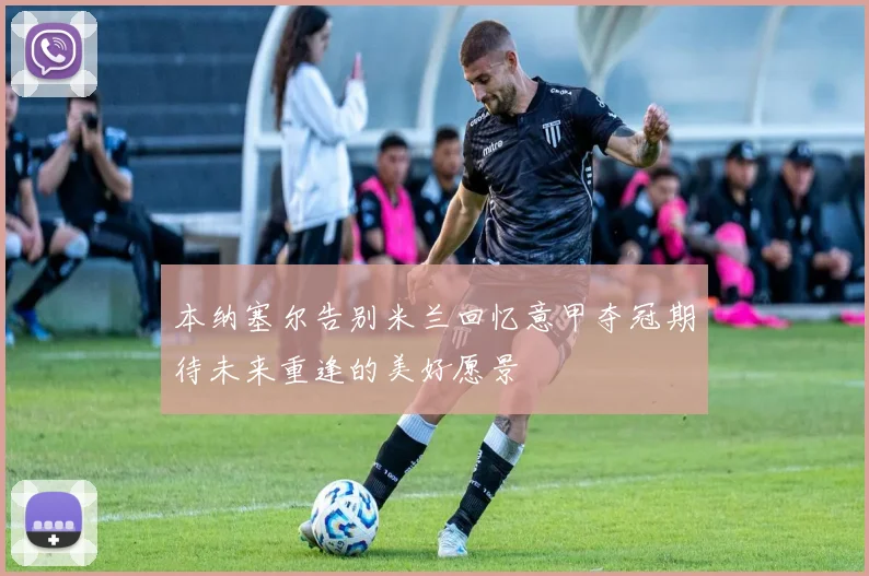 本纳塞尔告别米兰回忆意甲夺冠期待未来重逢的美好愿景