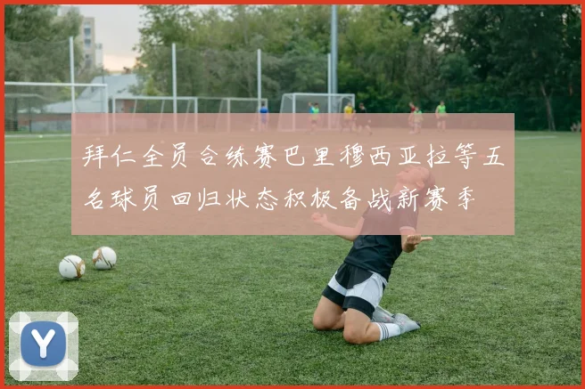 拜仁全员合练赛巴里穆西亚拉等五名球员回归状态积极备战新赛季