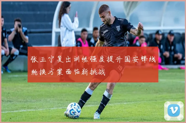 张玉宁复出训练强度提升国安锋线轮换方案面临新挑战