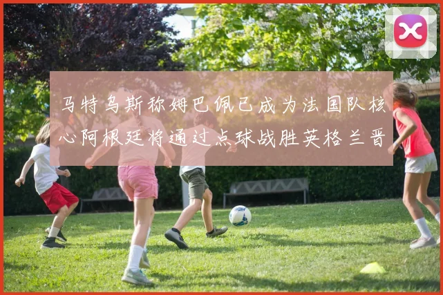 马特乌斯称姆巴佩已成为法国队核心阿根廷将通过点球战胜英格兰晋级