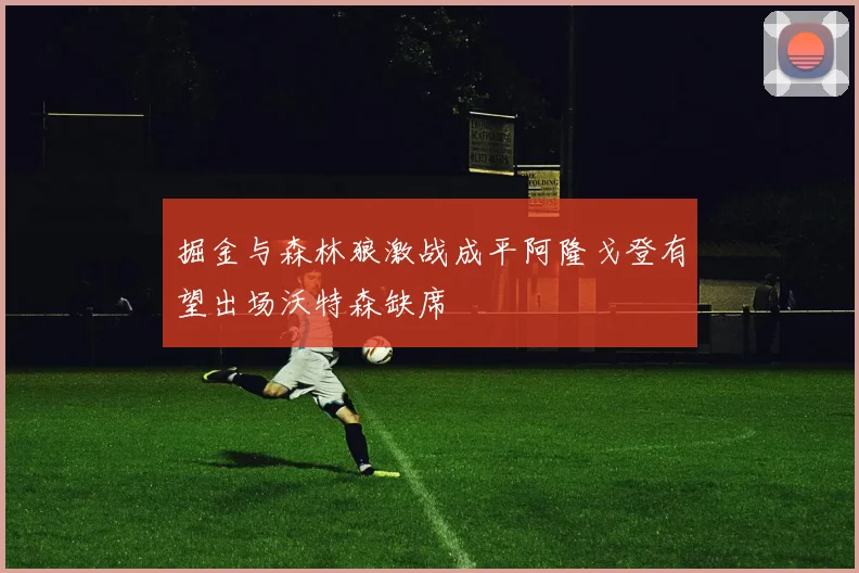 掘金与森林狼激战成平阿隆戈登有望出场沃特森缺席