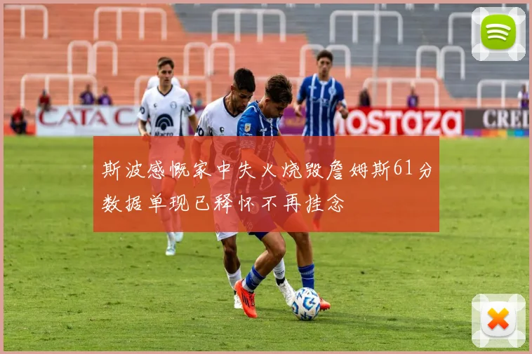 斯波感慨家中失火烧毁詹姆斯61分数据单现已释怀不再挂念