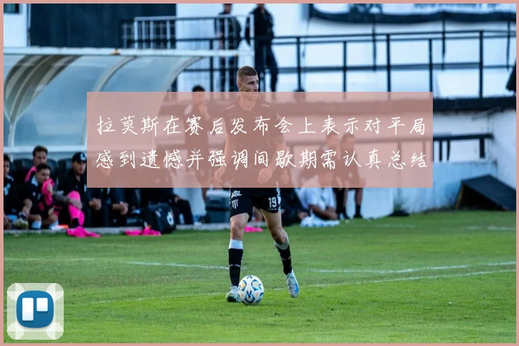 拉莫斯在赛后发布会上表示对平局感到遗憾并强调间歇期需认真总结