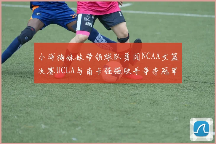 小海梅妹妹带领球队勇闯NCAA女篮决赛UCLA与南卡强强联手争夺冠军